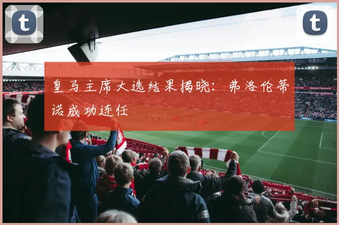 皇马主席大选结果揭晓:弗洛伦蒂诺成功连任