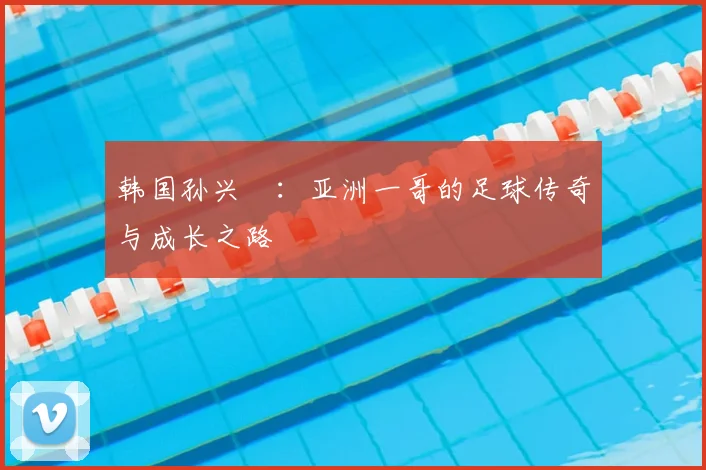 韩国孙兴慜:亚洲一哥的足球传奇与成长之路